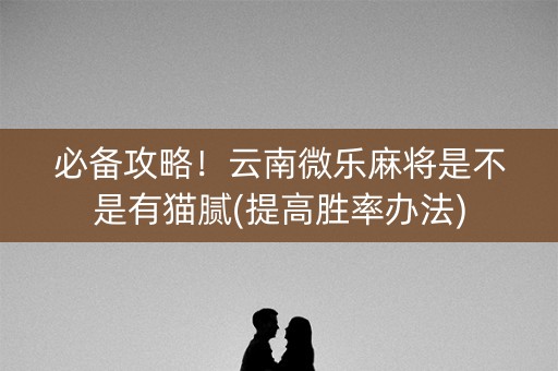 必备攻略！云南微乐麻将是不是有猫腻(提高胜率办法)