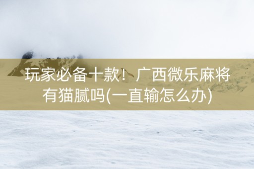玩家必备十款！广西微乐麻将有猫腻吗(一直输怎么办)