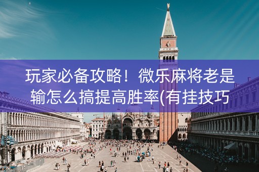 玩家必备攻略！微乐麻将老是输怎么搞提高胜率(有挂技巧辅助器)