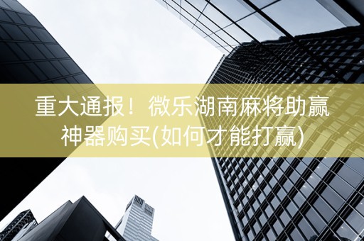 重大通报！微乐湖南麻将助赢神器购买(如何才能打赢)