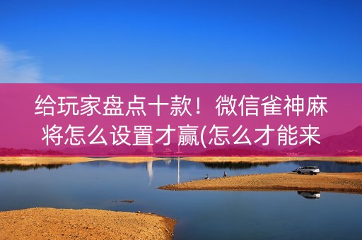 给玩家盘点十款！微信雀神麻将怎么设置才赢(怎么才能来好牌)