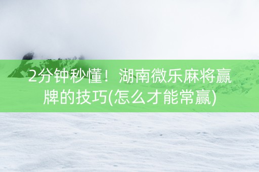 2分钟秒懂！湖南微乐麻将赢牌的技巧(怎么才能常赢)