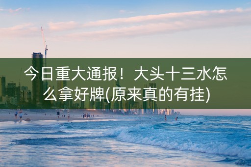 今日重大通报！大头十三水怎么拿好牌(原来真的有挂)