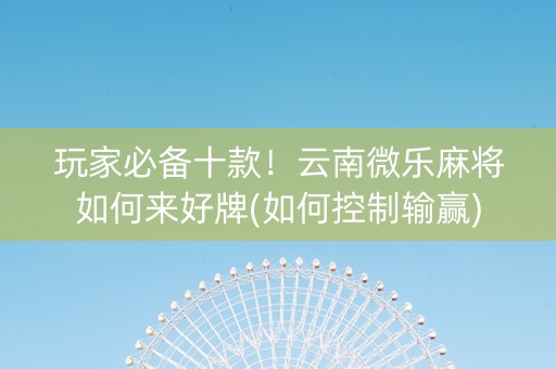 玩家必备十款！云南微乐麻将如何来好牌(如何控制输赢)