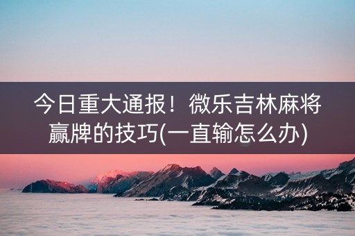 今日重大通报！微乐吉林麻将赢牌的技巧(一直输怎么办)