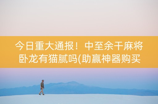 今日重大通报！中至余干麻将卧龙有猫腻吗(助赢神器购买)