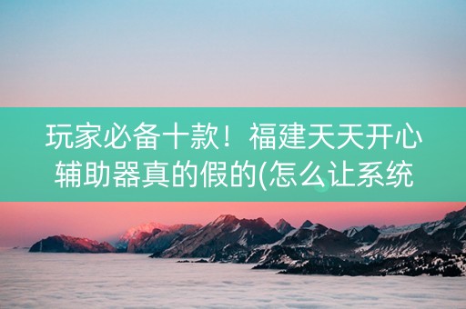 玩家必备十款！福建天天开心辅助器真的假的(怎么让系统给好牌)