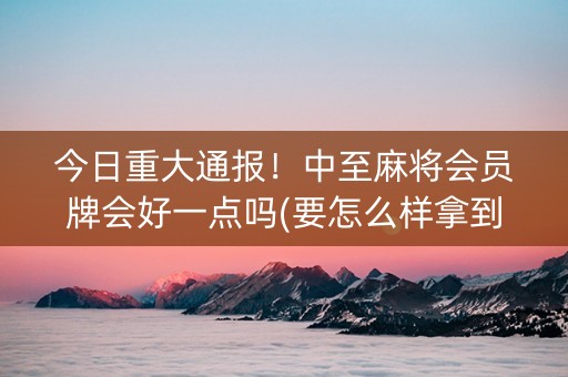 今日重大通报！中至麻将会员牌会好一点吗(要怎么样拿到好牌)