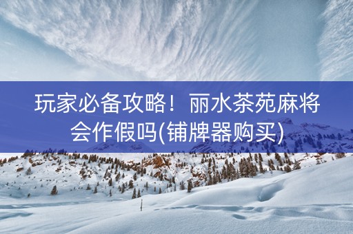 玩家必备攻略！丽水茶苑麻将会作假吗(铺牌器购买)