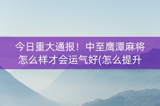 今日重大通报！中至鹰潭麻将怎么样才会运气好(怎么提升胜率)