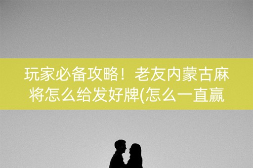 玩家必备攻略！老友内蒙古麻将怎么给发好牌(怎么一直赢)