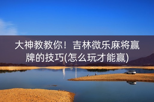 大神教教你！吉林微乐麻将赢牌的技巧(怎么玩才能赢)