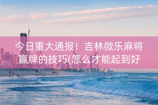 今日重大通报！吉林微乐麻将赢牌的技巧(怎么才能起到好牌)