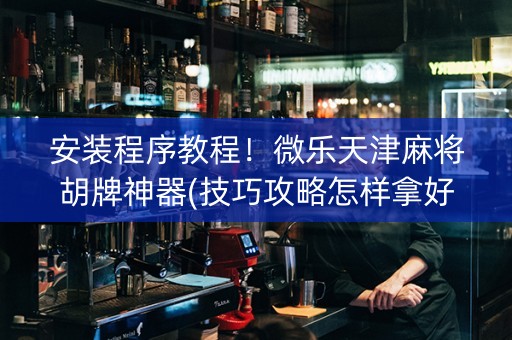 安装程序教程！微乐天津麻将胡牌神器(技巧攻略怎样拿好牌)