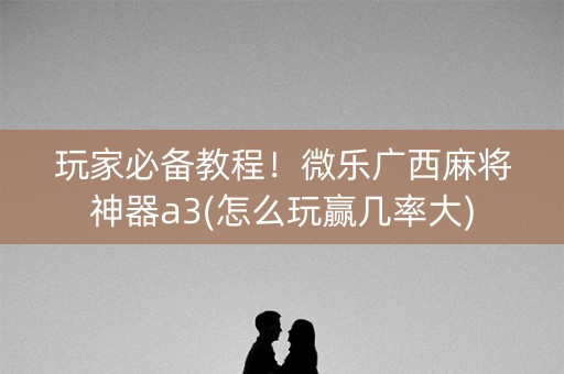 玩家必备教程！微乐广西麻将神器a3(怎么玩赢几率大)