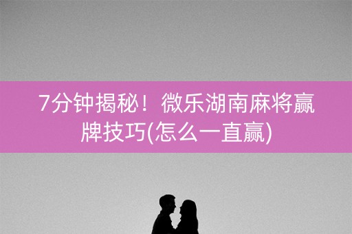 7分钟揭秘！微乐湖南麻将赢牌技巧(怎么一直赢)