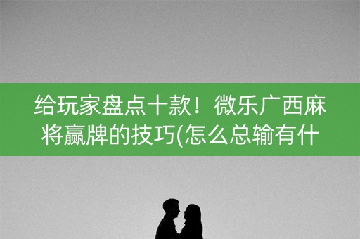 给玩家盘点十款！微乐广西麻将赢牌的技巧(怎么总输有什么猫腻)