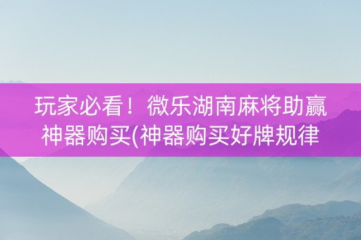 玩家必看！微乐湖南麻将助赢神器购买(神器购买好牌规律)