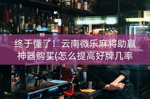 终于懂了！云南微乐麻将助赢神器购买(怎么提高好牌几率)