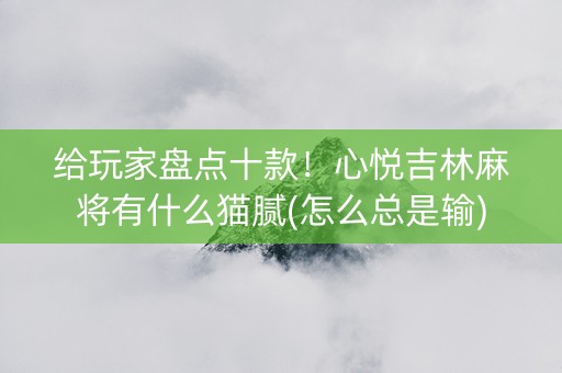 给玩家盘点十款！心悦吉林麻将有什么猫腻(怎么总是输)