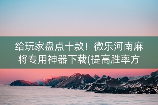 给玩家盘点十款！微乐河南麻将专用神器下载(提高胜率方法)