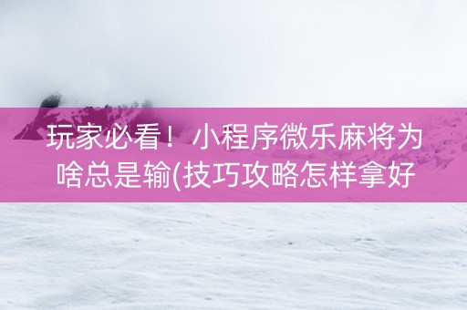 玩家必看！小程序微乐麻将为啥总是输(技巧攻略怎样拿好牌)