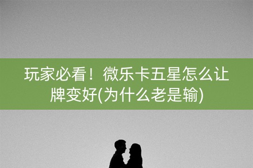 玩家必看！微乐卡五星怎么让牌变好(为什么老是输)
