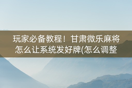玩家必备教程！甘肃微乐麻将怎么让系统发好牌(怎么调整胜率)