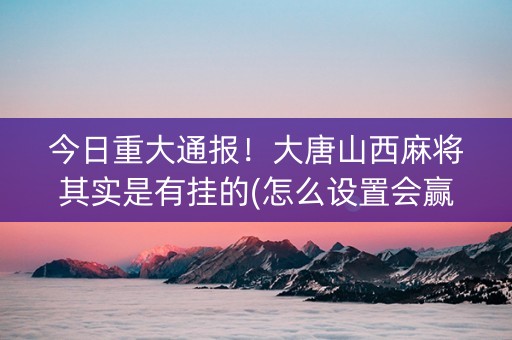 今日重大通报！大唐山西麻将其实是有挂的(怎么设置会赢)
