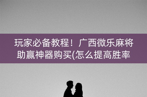 玩家必备教程！广西微乐麻将助赢神器购买(怎么提高胜率)