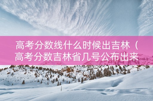 高考分数线什么时候出吉林（高考分数吉林省几号公布出来）