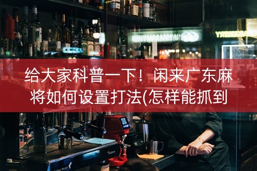 给大家科普一下！闲来广东麻将如何设置打法(怎样能抓到好牌)