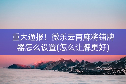 重大通报！微乐云南麻将铺牌器怎么设置(怎么让牌更好)