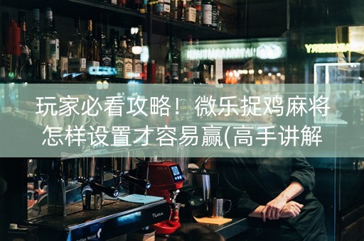 玩家必看攻略！微乐捉鸡麻将怎样设置才容易赢(高手讲解技术)