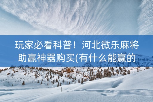 玩家必看科普！河北微乐麻将助赢神器购买(有什么能赢的方法)