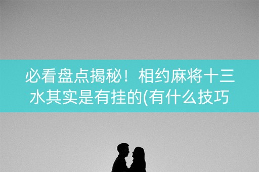 必看盘点揭秘！相约麻将十三水其实是有挂的(有什么技巧)