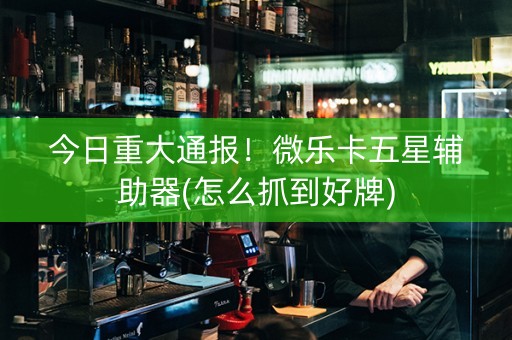 今日重大通报！微乐卡五星辅助器(怎么抓到好牌)