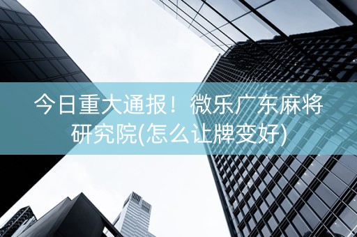 今日重大通报！微乐广东麻将研究院(怎么让牌变好)