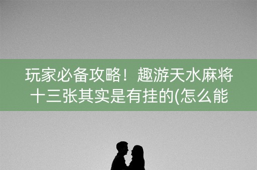 玩家必备攻略！趣游天水麻将十三张其实是有挂的(怎么能拿好牌)
