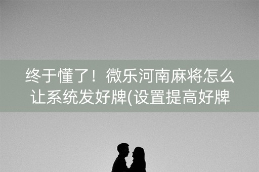 终于懂了！微乐河南麻将怎么让系统发好牌(设置提高好牌几率)
