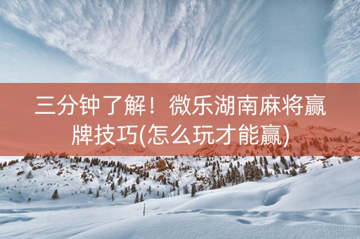 三分钟了解！微乐湖南麻将赢牌技巧(怎么玩才能赢)