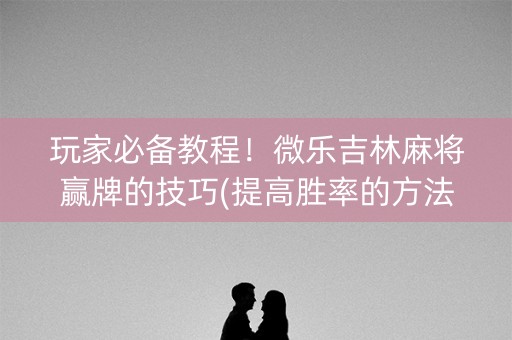 玩家必备教程！微乐吉林麻将赢牌的技巧(提高胜率的方法)