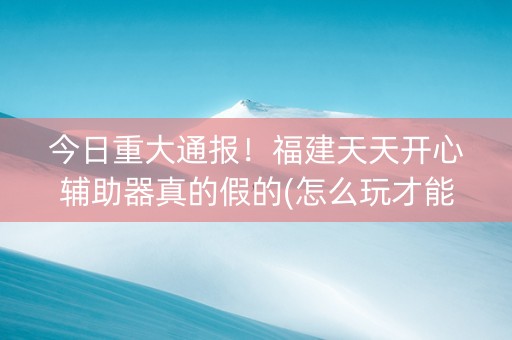 今日重大通报！福建天天开心辅助器真的假的(怎么玩才能赢)