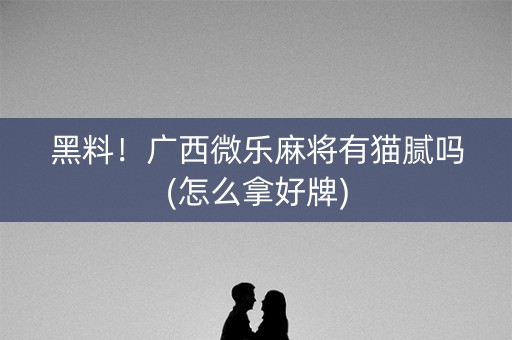 黑料！广西微乐麻将有猫腻吗(怎么拿好牌)