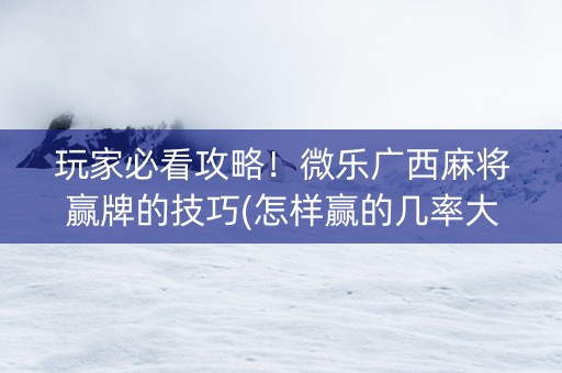 玩家必看攻略！微乐广西麻将赢牌的技巧(怎样赢的几率大)