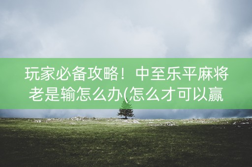 玩家必备攻略！中至乐平麻将老是输怎么办(怎么才可以赢)