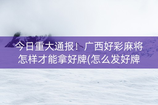 今日重大通报！广西好彩麻将怎样才能拿好牌(怎么发好牌)