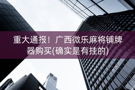 重大通报！广西微乐麻将铺牌器购买(确实是有挂的)