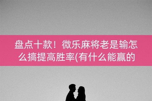 盘点十款！微乐麻将老是输怎么搞提高胜率(有什么能赢的方法)