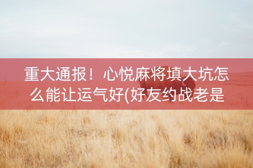 重大通报！心悦麻将填大坑怎么能让运气好(好友约战老是输)